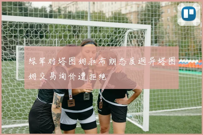 绿军对塔图姆和布朗态度迥异塔图姆交易询价遭拒绝