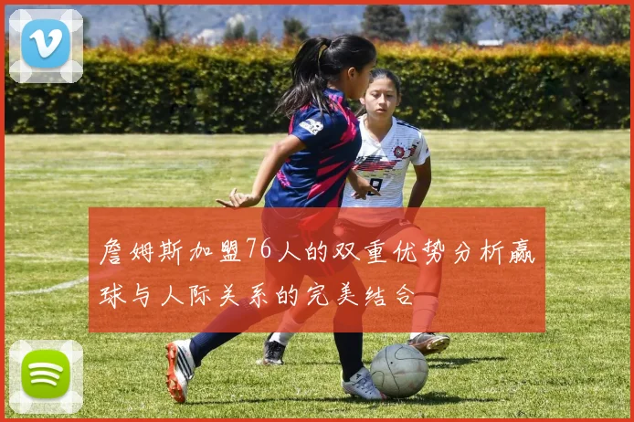 詹姆斯加盟76人的双重优势分析赢球与人际关系的完美结合