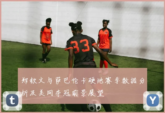 郑钦文与萨巴伦卡硬地赛季数据分析及美网夺冠前景展望