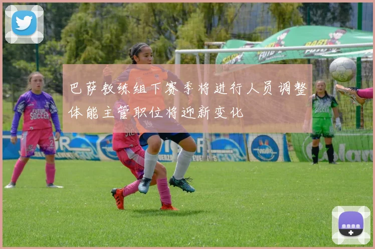 巴萨教练组下赛季将进行人员调整体能主管职位将迎新变化