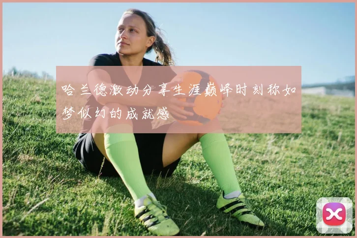 哈兰德激动分享生涯巅峰时刻称如梦似幻的成就感