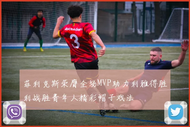 菲利克斯荣膺全场MVP助力利雅得胜利战胜青年人精彩帽子戏法