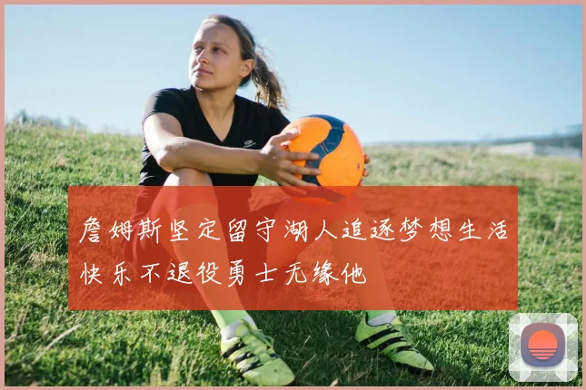 詹姆斯坚定留守湖人追逐梦想生活快乐不退役勇士无缘他