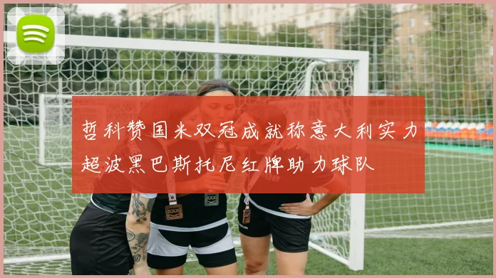 哲科赞国米双冠成就称意大利实力超波黑巴斯托尼红牌助力球队