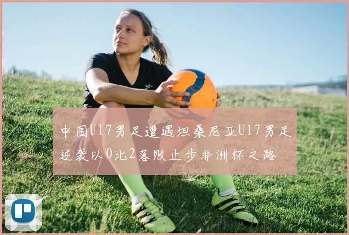 中国U17男足遭遇坦桑尼亚U17男足逆袭以0比2落败止步非洲杯之路