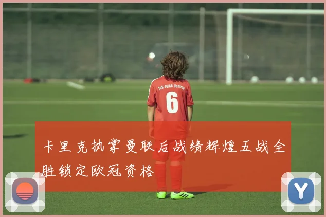 卡里克执掌曼联后战绩辉煌五战全胜锁定欧冠资格