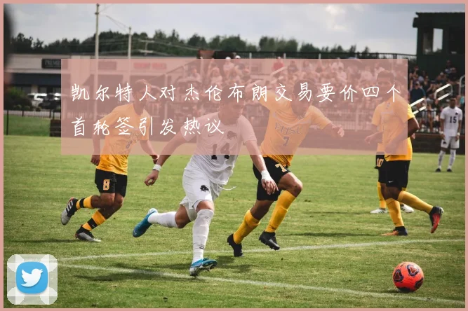 凯尔特人对杰伦布朗交易要价四个首轮签引发热议