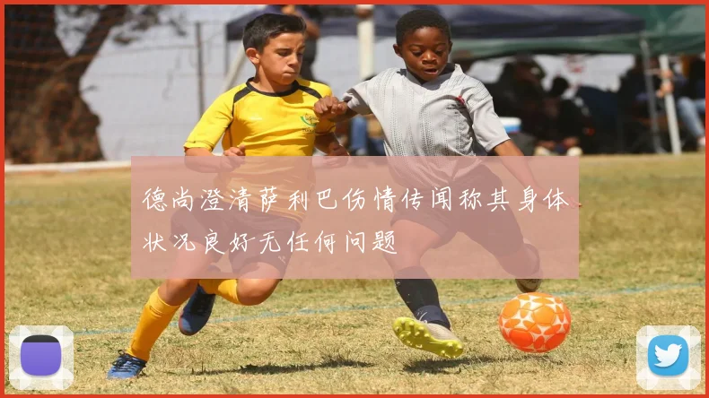 德尚澄清萨利巴伤情传闻称其身体状况良好无任何问题
