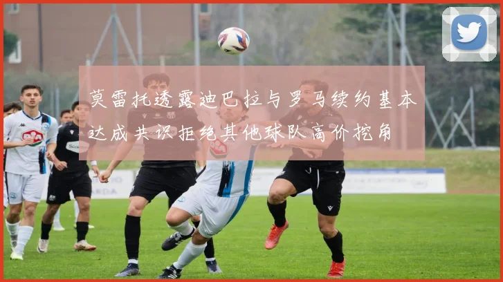 莫雷托透露迪巴拉与罗马续约基本达成共识拒绝其他球队高价挖角