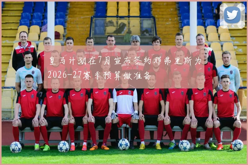 皇马计划在7月宣布签约邓弗里斯为2026-27赛季预算做准备