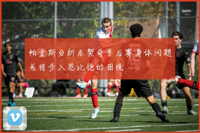 帕金斯分析东契奇季后赛身体问题或将步入恩比德的困境