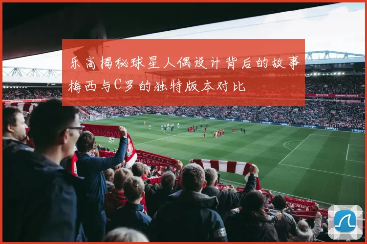 乐高揭秘球星人偶设计背后的故事梅西与C罗的独特版本对比
