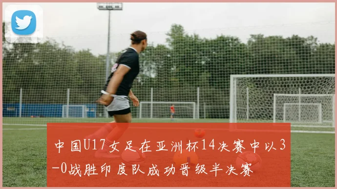 中国U17女足在亚洲杯14决赛中以3-0战胜印度队成功晋级半决赛