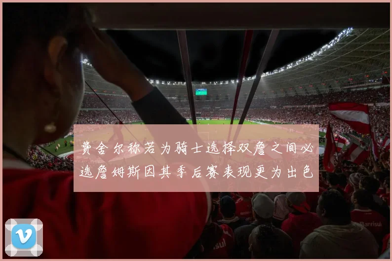 费舍尔称若为骑士选择双詹之间必选詹姆斯因其季后赛表现更为出色
