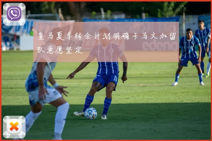 皇马夏季转会计划明确卡马文加留队意愿坚定