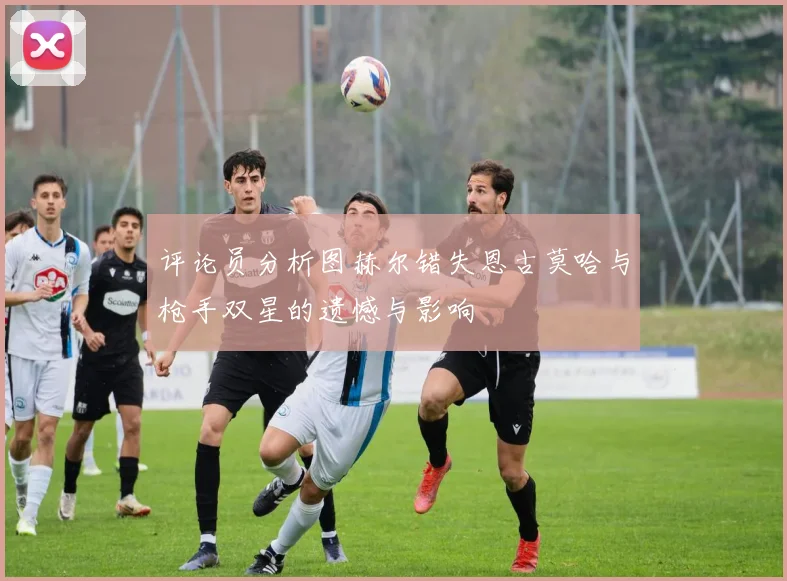 评论员分析图赫尔错失恩古莫哈与枪手双星的遗憾与影响