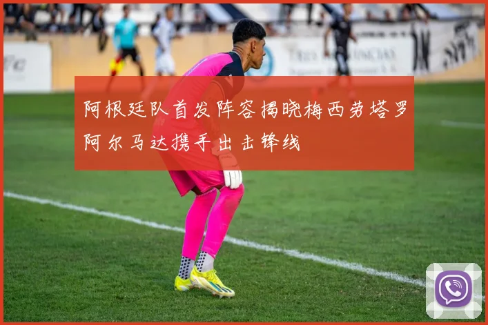 阿根廷队首发阵容揭晓梅西劳塔罗阿尔马达携手出击锋线