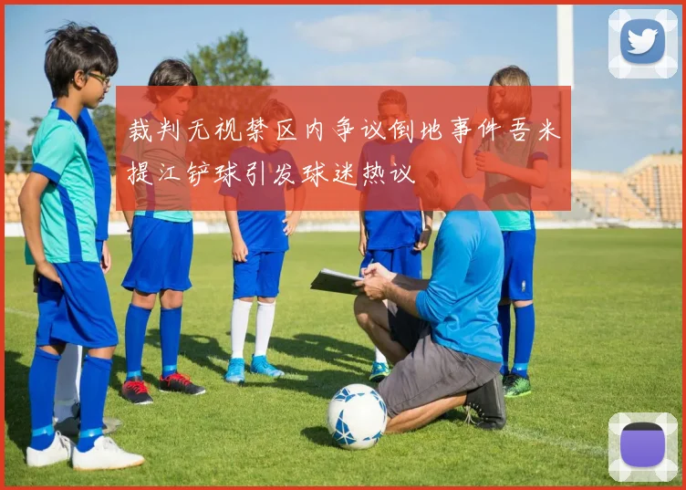 裁判无视禁区内争议倒地事件吾米提江铲球引发球迷热议