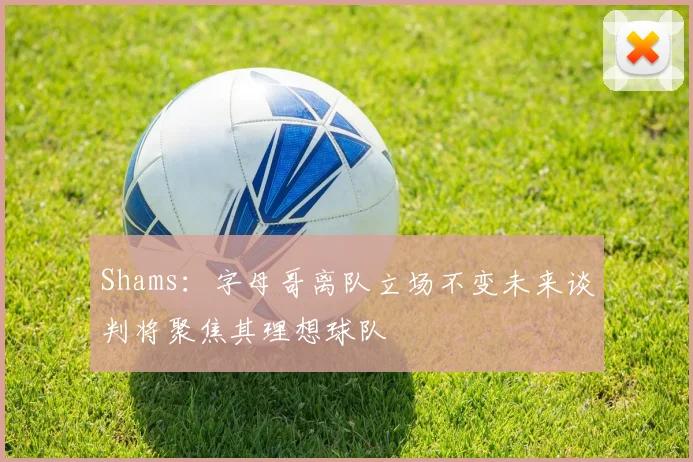 Shams：字母哥离队立场不变未来谈判将聚焦其理想球队