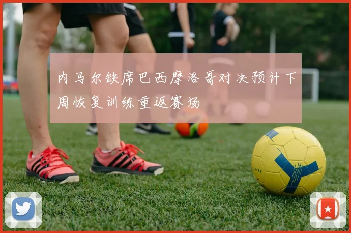内马尔缺席巴西摩洛哥对决预计下周恢复训练重返赛场