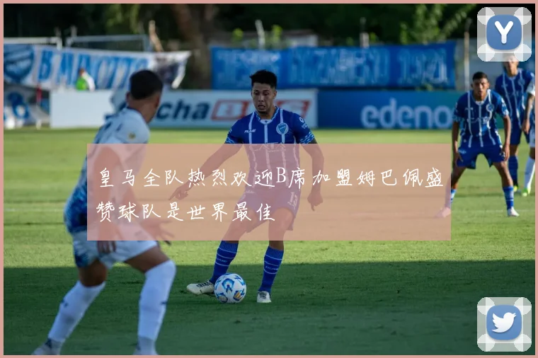 皇马全队热烈欢迎B席加盟姆巴佩盛赞球队是世界最佳