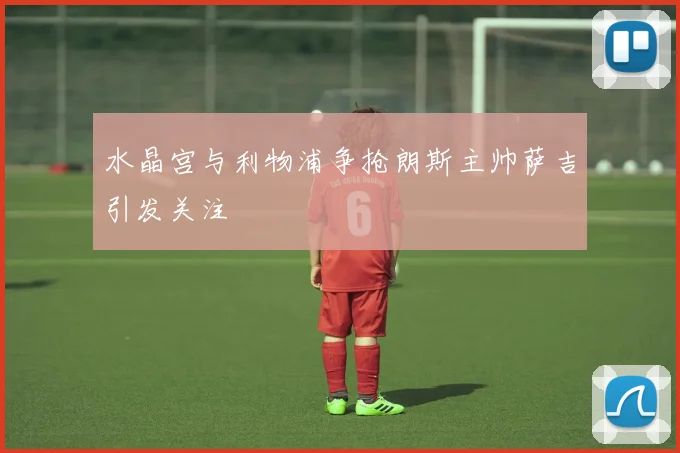 水晶宫与利物浦争抢朗斯主帅萨吉引发关注