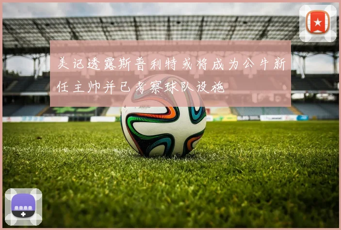 美记透露斯普利特或将成为公牛新任主帅并已考察球队设施