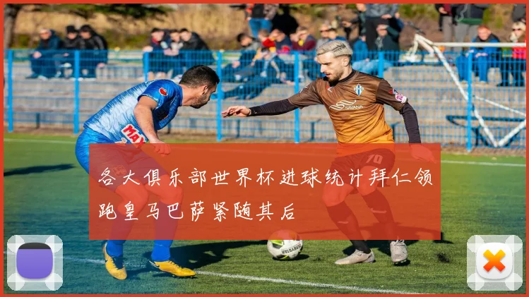 各大俱乐部世界杯进球统计拜仁领跑皇马巴萨紧随其后